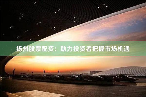 扬州股票配资：助力投资者把握市场机遇